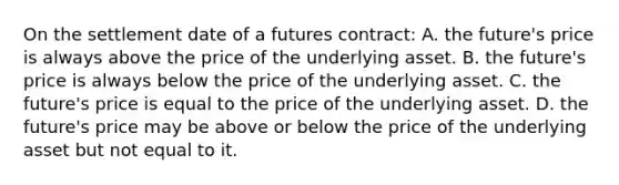 On the settlement date of a futures contract: A. the future's price is always above the price of the underlying asset. B. the future's price is always below the price of the underlying asset. C. the future's price is equal to the price of the underlying asset. D. the future's price may be above or below the price of the underlying asset but not equal to it.