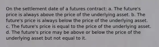 On the settlement date of a futures contract: a. The future's price is always above the price of the underlying asset. b. The future's price is always below the price of the underlying asset. c. The future's price is equal to the price of the underlying asset. d. The future's price may be above or below the price of the underlying asset but not equal to it.