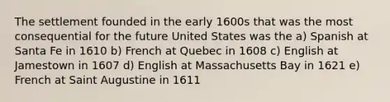 The settlement founded in the early 1600s that was the most consequential for the future United States was the a) Spanish at Santa Fe in 1610 b) French at Quebec in 1608 c) English at Jamestown in 1607 d) English at Massachusetts Bay in 1621 e) French at Saint Augustine in 1611