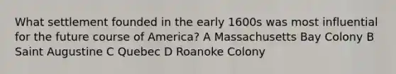 What settlement founded in the early 1600s was most influential for the future course of America? A Massachusetts Bay Colony B Saint Augustine C Quebec D Roanoke Colony