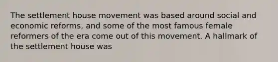 The settlement house movement was based around social and economic reforms, and some of the most famous female reformers of the era come out of this movement. A hallmark of the settlement house was