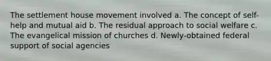 The settlement house movement involved a. The concept of self-help and mutual aid b. The residual approach to social welfare c. The evangelical mission of churches d. Newly-obtained federal support of social agencies