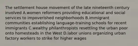 The settlement house movement of the late nineteenth century involved A.women reformers providing educational and social services to impoverished neighborhoods B.immigrant communities establishing language-training schools for recent immigrants C.wealthy philanthropists resettling the urban poor onto homesteads in the West D.labor unions organizing urban factory workers to strike for higher wages