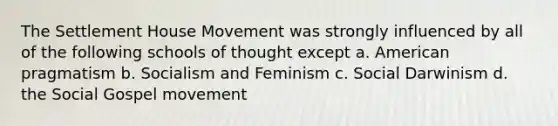 The Settlement House Movement was strongly influenced by all of the following schools of thought except a. American pragmatism b. Socialism and Feminism c. Social Darwinism d. the Social Gospel movement