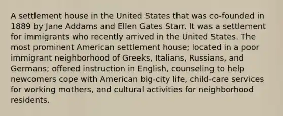 A settlement house in the United States that was co-founded in 1889 by Jane Addams and Ellen Gates Starr. It was a settlement for immigrants who recently arrived in the United States. The most prominent American settlement house; located in a poor immigrant neighborhood of Greeks, Italians, Russians, and Germans; offered instruction in English, counseling to help newcomers cope with American big-city life, child-care services for working mothers, and cultural activities for neighborhood residents.