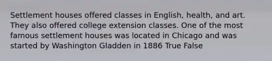 Settlement houses offered classes in English, health, and art. They also offered college extension classes. One of the most famous settlement houses was located in Chicago and was started by Washington Gladden in 1886 True False