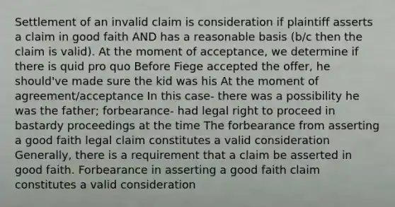 Settlement of an invalid claim is consideration if plaintiff asserts a claim in good faith AND has a reasonable basis (b/c then the claim is valid). At the moment of acceptance, we determine if there is quid pro quo Before Fiege accepted the offer, he should've made sure the kid was his At the moment of agreement/acceptance In this case- there was a possibility he was the father; forbearance- had legal right to proceed in bastardy proceedings at the time The forbearance from asserting a good faith legal claim constitutes a valid consideration Generally, there is a requirement that a claim be asserted in good faith. Forbearance in asserting a good faith claim constitutes a valid consideration