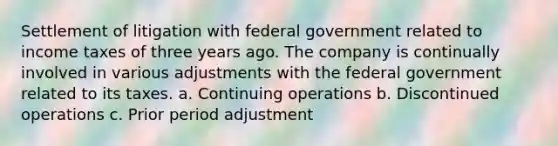 Settlement of litigation with federal government related to income taxes of three years ago. The company is continually involved in various adjustments with the federal government related to its taxes. a. Continuing operations b. Discontinued operations c. Prior period adjustment