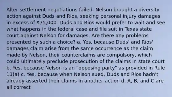 After settlement negotiations failed. Nelson brought a diversity action against Duds and Rios, seeking personal injury damages in excess of 75,000. Duds and Rios would prefer to wait and see what happens in the federal case and file suit in Texas state court against Nelson for damages. Are there any problems presented by such a choice? a. Yes, because Duds' and Rios' damages claim arise from the same occurrence as the claim made by Nelson, their counterclaims are compulsory, which could ultimately preclude prosecution of the claims in state court b. Yes, because Nelson is an "opposing party" as provided in Rule 13(a) c. Yes, because when Nelson sued, Duds and Rios hadn't already asserted their claims in another action d. A, B, and C are all correct