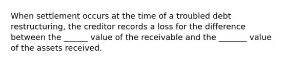 When settlement occurs at the time of a troubled debt restructuring, the creditor records a loss for the difference between the ______ value of the receivable and the _______ value of the assets received.