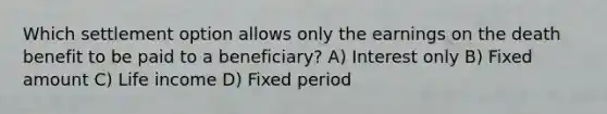 Which settlement option allows only the earnings on the death benefit to be paid to a beneficiary? A) Interest only B) Fixed amount C) Life income D) Fixed period