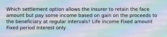 Which settlement option allows the insurer to retain the face amount but pay some income based on gain on the proceeds to the beneficiary at regular intervals? Life income Fixed amount Fixed period Interest only