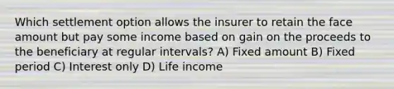 Which settlement option allows the insurer to retain the face amount but pay some income based on gain on the proceeds to the beneficiary at regular intervals? A) Fixed amount B) Fixed period C) Interest only D) Life income