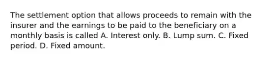 The settlement option that allows proceeds to remain with the insurer and the earnings to be paid to the beneficiary on a monthly basis is called A. Interest only. B. Lump sum. C. Fixed period. D. Fixed amount.