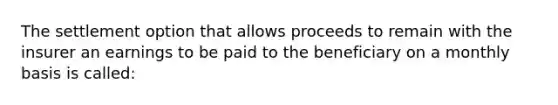 The settlement option that allows proceeds to remain with the insurer an earnings to be paid to the beneficiary on a monthly basis is called: