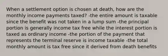 When a settlement option is chosen at death, how are the monthly income payments taxed? -the entire amount is taxable since the benefit was not taken in a lump sum -the principal portion is generally income tax free while the interest portion is taxed as ordinary income -the portion of the payment that represents the terminal reserve is income taxable -the total monthly amount is tax free since it derived from death benefits