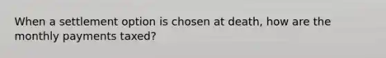 When a settlement option is chosen at death, how are the monthly payments taxed?