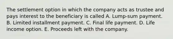 The settlement option in which the company acts as trustee and pays interest to the beneficiary is called A. Lump-sum payment. B. Limited installment payment. C. Final life payment. D. Life income option. E. Proceeds left with the company.