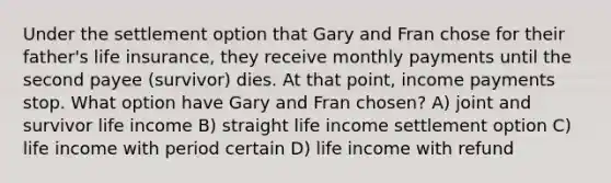 Under the settlement option that Gary and Fran chose for their father's life insurance, they receive monthly payments until the second payee (survivor) dies. At that point, income payments stop. What option have Gary and Fran chosen? A) joint and survivor life income B) straight life income settlement option C) life income with period certain D) life income with refund