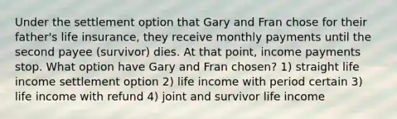 Under the settlement option that Gary and Fran chose for their father's life insurance, they receive monthly payments until the second payee (survivor) dies. At that point, income payments stop. What option have Gary and Fran chosen? 1) straight life income settlement option 2) life income with period certain 3) life income with refund 4) joint and survivor life income