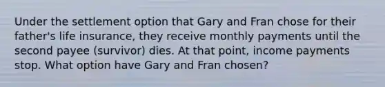 Under the settlement option that Gary and Fran chose for their father's life insurance, they receive monthly payments until the second payee (survivor) dies. At that point, income payments stop. What option have Gary and Fran chosen?