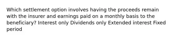 Which settlement option involves having the proceeds remain with the insurer and earnings paid on a monthly basis to the beneficiary? Interest only Dividends only Extended interest Fixed period