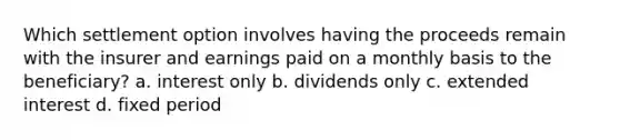 Which settlement option involves having the proceeds remain with the insurer and earnings paid on a monthly basis to the beneficiary? a. interest only b. dividends only c. extended interest d. fixed period