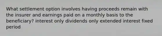 What settlement option involves having proceeds remain with the insurer and earnings paid on a monthly basis to the beneficiary? interest only dividends only extended interest fixed period