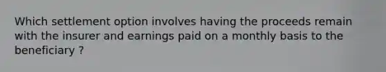 Which settlement option involves having the proceeds remain with the insurer and earnings paid on a monthly basis to the beneficiary ?