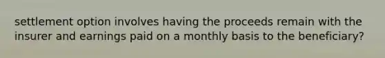 settlement option involves having the proceeds remain with the insurer and earnings paid on a monthly basis to the beneficiary?