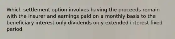 Which settlement option involves having the proceeds remain with the insurer and earnings paid on a monthly basis to the beneficiary interest only dividends only extended interest fixed period