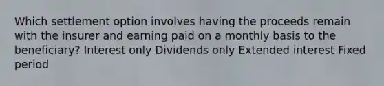 Which settlement option involves having the proceeds remain with the insurer and earning paid on a monthly basis to the beneficiary? Interest only Dividends only Extended interest Fixed period