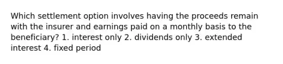 Which settlement option involves having the proceeds remain with the insurer and earnings paid on a monthly basis to the beneficiary? 1. interest only 2. dividends only 3. extended interest 4. fixed period