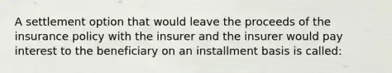 A settlement option that would leave the proceeds of the insurance policy with the insurer and the insurer would pay interest to the beneficiary on an installment basis is called: