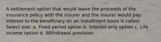 A settlement option that would leave the proceeds of the insurance policy with the insurer and the insurer would pay interest to the beneficiary on an installment basis is called: Select one: a. Fixed period option b. Interest only option c. Life income option d. Withdrawal provision