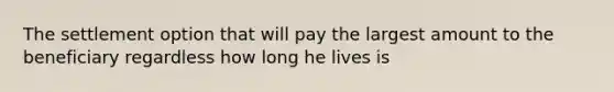 The settlement option that will pay the largest amount to the beneficiary regardless how long he lives is