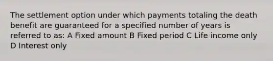 The settlement option under which payments totaling the death benefit are guaranteed for a specified number of years is referred to as: A Fixed amount B Fixed period C Life income only D Interest only