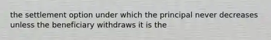 the settlement option under which the principal never decreases unless the beneficiary withdraws it is the