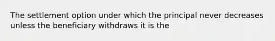 The settlement option under which the principal never decreases unless the beneficiary withdraws it is the