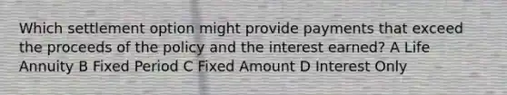 Which settlement option might provide payments that exceed the proceeds of the policy and the interest earned? A Life Annuity B Fixed Period C Fixed Amount D Interest Only