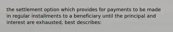 the settlement option which provides for payments to be made in regular installments to a beneficiary until the principal and interest are exhausted, best describes: