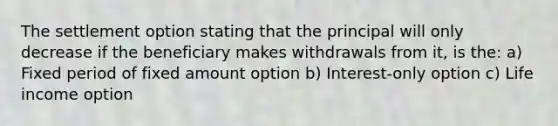 The settlement option stating that the principal will only decrease if the beneficiary makes withdrawals from it, is the: a) Fixed period of fixed amount option b) Interest-only option c) Life income option