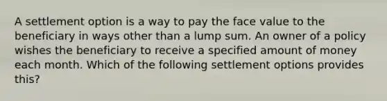 A settlement option is a way to pay the face value to the beneficiary in ways other than a lump sum. An owner of a policy wishes the beneficiary to receive a specified amount of money each month. Which of the following settlement options provides this?