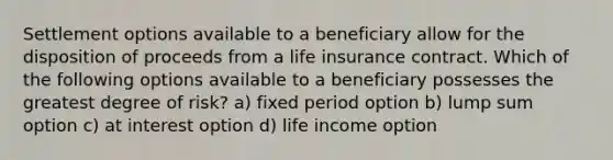 Settlement options available to a beneficiary allow for the disposition of proceeds from a life insurance contract. Which of the following options available to a beneficiary possesses the greatest degree of risk? a) fixed period option b) lump sum option c) at interest option d) life income option