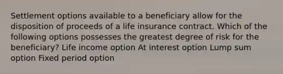 Settlement options available to a beneficiary allow for the disposition of proceeds of a life insurance contract. Which of the following options possesses the greatest degree of risk for the beneficiary? Life income option At interest option Lump sum option Fixed period option