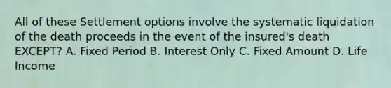 All of these Settlement options involve the systematic liquidation of the death proceeds in the event of the insured's death EXCEPT? A. Fixed Period B. Interest Only C. Fixed Amount D. Life Income