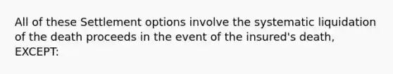 All of these Settlement options involve the systematic liquidation of the death proceeds in the event of the insured's death, EXCEPT: