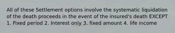 All of these Settlement options involve the systematic liquidation of the death proceeds in the event of the insured's death EXCEPT 1. Fixed period 2. Interest only 3. fixed amount 4. life income