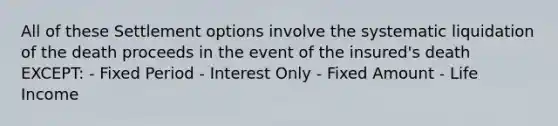 All of these Settlement options involve the systematic liquidation of the death proceeds in the event of the insured's death EXCEPT: - Fixed Period - Interest Only - Fixed Amount - Life Income