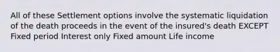 All of these Settlement options involve the systematic liquidation of the death proceeds in the event of the insured's death EXCEPT Fixed period Interest only Fixed amount Life income